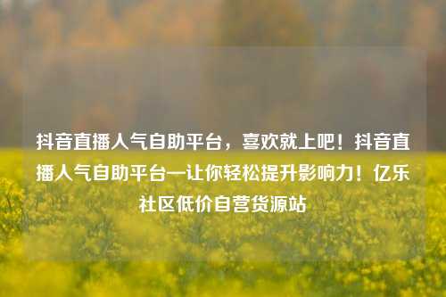 抖音直播人气自助平台，喜欢就上吧！抖音直播人气自助平台—让你轻松提升影响力！亿乐社区低价自营货源站  第1张